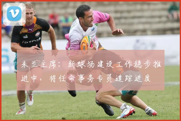 米兰主席：新球场建设工作稳步推进中，将任命事务专员追踪进度