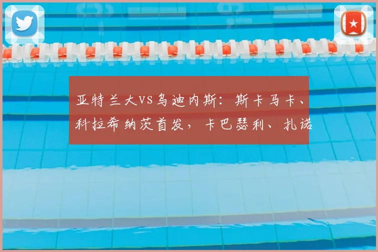 亚特兰大vs乌迪内斯：斯卡马卡、科拉希纳茨首发，卡巴瑟利、扎诺利出战