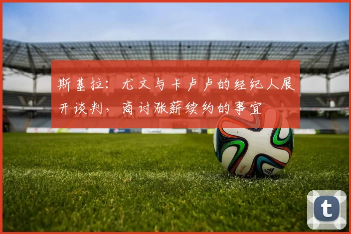 斯基拉：尤文与卡卢卢的经纪人展开谈判，商讨涨薪续约的事宜