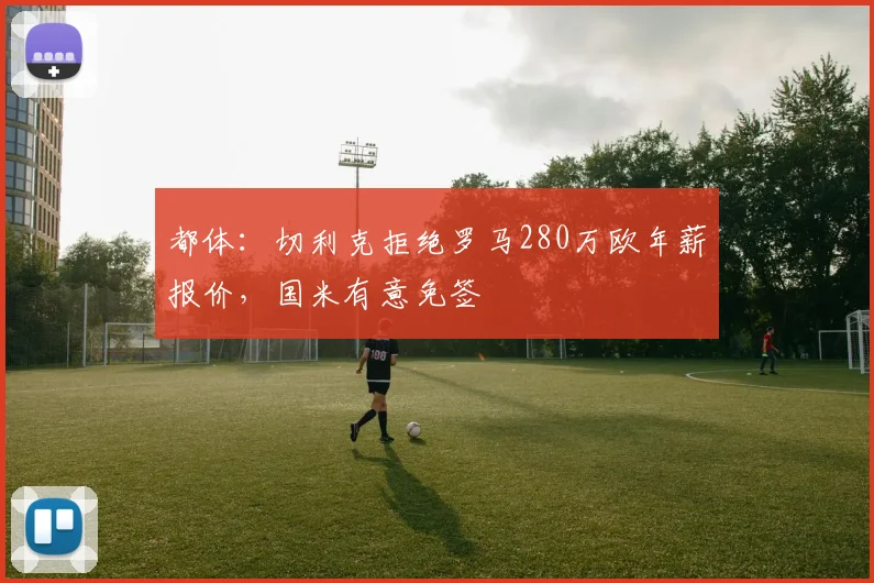 都体：切利克拒绝罗马280万欧年薪报价，国米有意免签