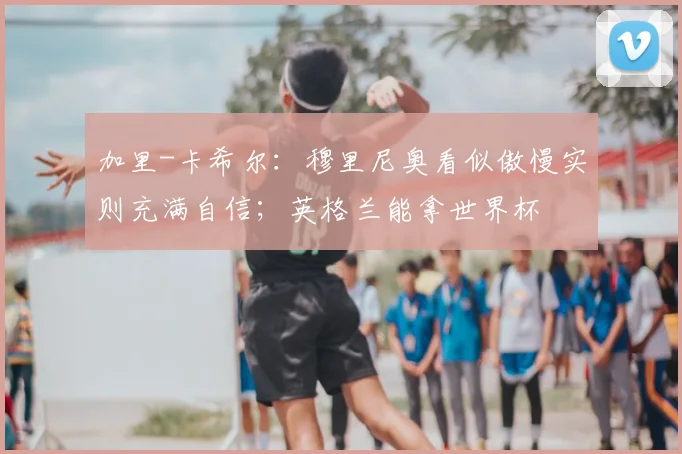 加里-卡希尔：穆里尼奥看似傲慢实则充满自信；英格兰能拿世界杯