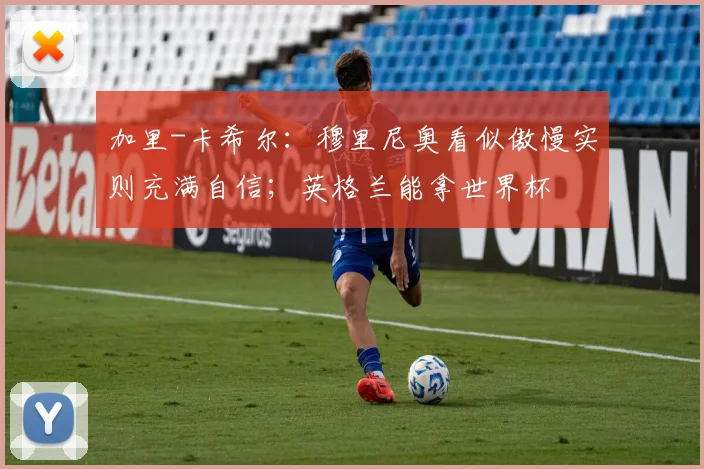 加里-卡希尔：穆里尼奥看似傲慢实则充满自信；英格兰能拿世界杯