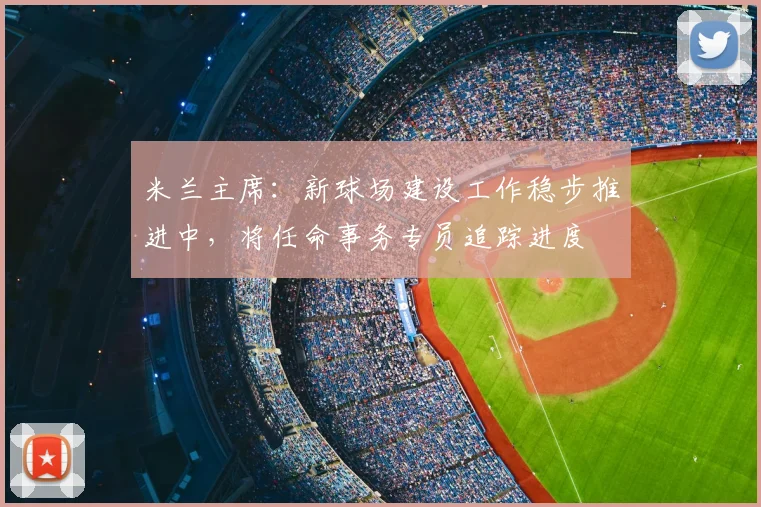 米兰主席：新球场建设工作稳步推进中，将任命事务专员追踪进度